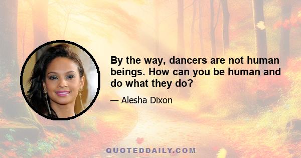 By the way, dancers are not human beings. How can you be human and do what they do?