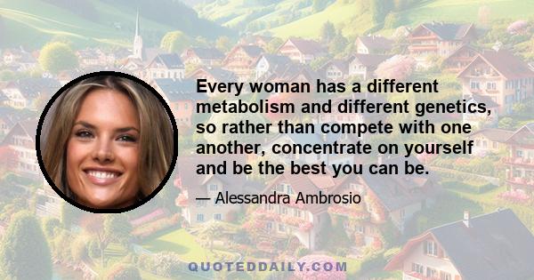 Every woman has a different metabolism and different genetics, so rather than compete with one another, concentrate on yourself and be the best you can be.