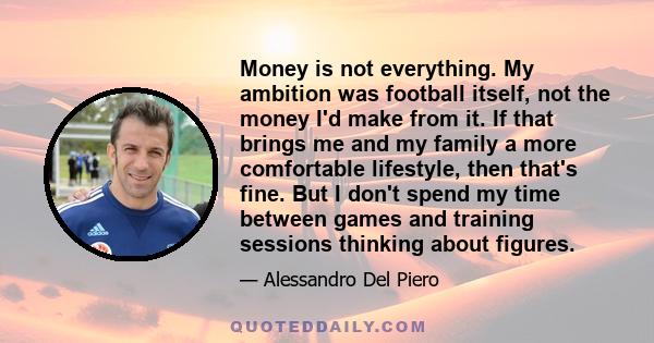 Money is not everything. My ambition was football itself, not the money I'd make from it. If that brings me and my family a more comfortable lifestyle, then that's fine. But I don't spend my time between games and