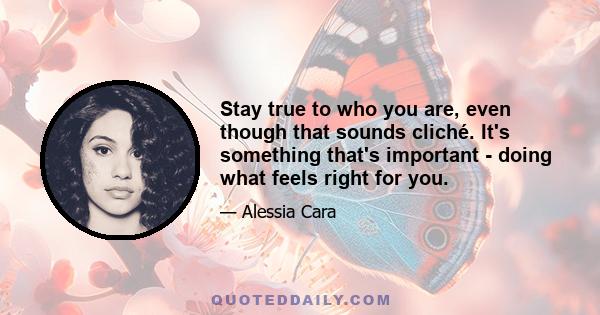 Stay true to who you are, even though that sounds cliché. It's something that's important - doing what feels right for you.