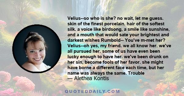 Velius--so who is she? no wait, let me guess. skin of the finest porcelain. hair of the softest silk. a voice like birdsong, a smile like sunshine, and a mouth that would sate your brightest and darkest wishes Rumbold-- 