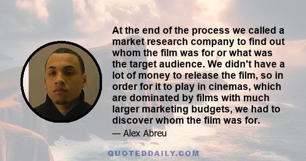 At the end of the process we called a market research company to find out whom the film was for or what was the target audience. We didn't have a lot of money to release the film, so in order for it to play in cinemas,