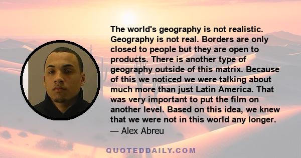 The world's geography is not realistic. Geography is not real. Borders are only closed to people but they are open to products. There is another type of geography outside of this matrix. Because of this we noticed we