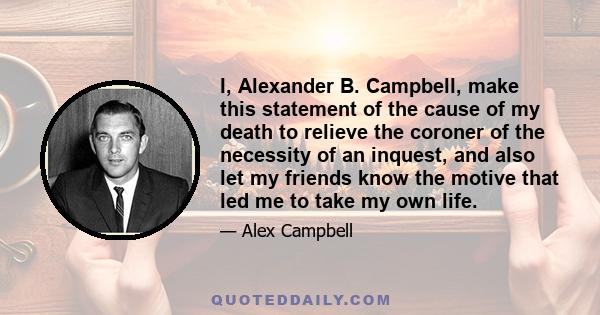 I, Alexander B. Campbell, make this statement of the cause of my death to relieve the coroner of the necessity of an inquest, and also let my friends know the motive that led me to take my own life.