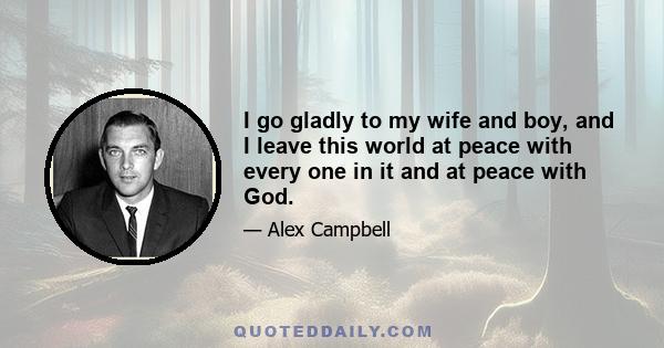 I go gladly to my wife and boy, and I leave this world at peace with every one in it and at peace with God.