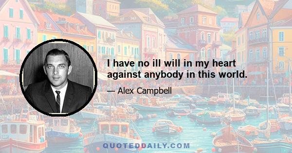 I have no ill will in my heart against anybody in this world.