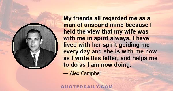 My friends all regarded me as a man of unsound mind because I held the view that my wife was with me in spirit always. I have lived with her spirit guiding me every day and she is with me now as I write this letter, and 