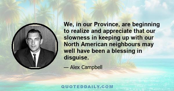 We, in our Province, are beginning to realize and appreciate that our slowness in keeping up with our North American neighbours may well have been a blessing in disguise.