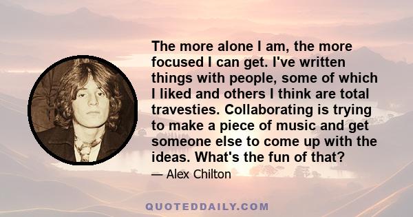 The more alone I am, the more focused I can get. I've written things with people, some of which I liked and others I think are total travesties. Collaborating is trying to make a piece of music and get someone else to