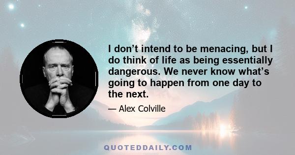 I don’t intend to be menacing, but I do think of life as being essentially dangerous. We never know what’s going to happen from one day to the next.