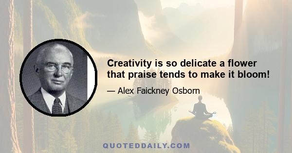 Creativity is so delicate a flower that praise tends to make it bloom!