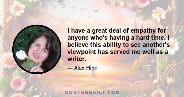 I have a great deal of empathy for anyone who's having a hard time. I believe this ability to see another's viewpoint has served me well as a writer.