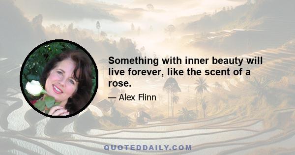 Something with inner beauty will live forever, like the scent of a rose.