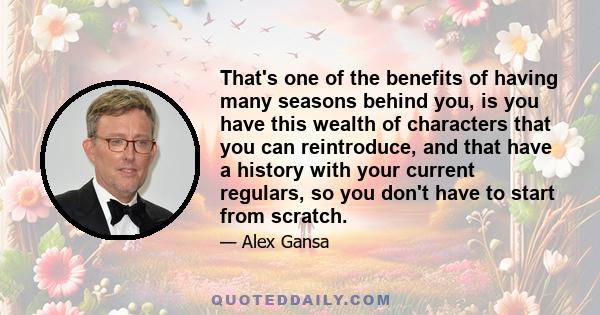 That's one of the benefits of having many seasons behind you, is you have this wealth of characters that you can reintroduce, and that have a history with your current regulars, so you don't have to start from scratch.