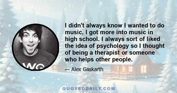 I didn't always know I wanted to do music, I got more into music in high school. I always sort of liked the idea of psychology so I thought of being a therapist or someone who helps other people.