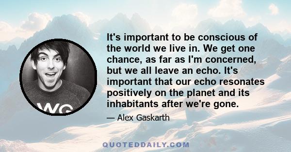 It's important to be conscious of the world we live in. We get one chance, as far as I'm concerned, but we all leave an echo. It's important that our echo resonates positively on the planet and its inhabitants after