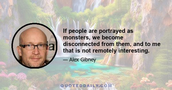 If people are portrayed as monsters, we become disconnected from them, and to me that is not remotely interesting.