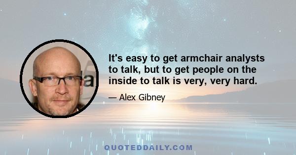 It's easy to get armchair analysts to talk, but to get people on the inside to talk is very, very hard.