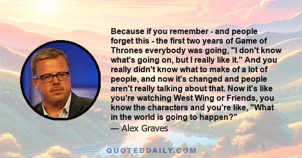 Because if you remember - and people forget this - the first two years of Game of Thrones everybody was going, I don't know what's going on, but I really like it. And you really didn't know what to make of a lot of