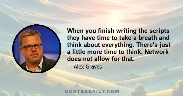 When you finish writing the scripts they have time to take a breath and think about everything. There's just a little more time to think. Network does not allow for that.