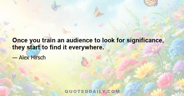 Once you train an audience to look for significance, they start to find it everywhere.