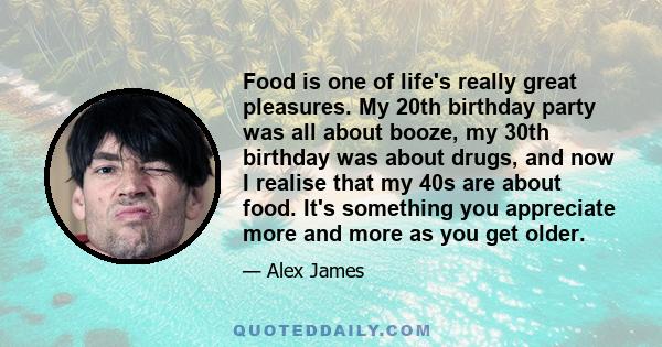 Food is one of life's really great pleasures. My 20th birthday party was all about booze, my 30th birthday was about drugs, and now I realise that my 40s are about food. It's something you appreciate more and more as