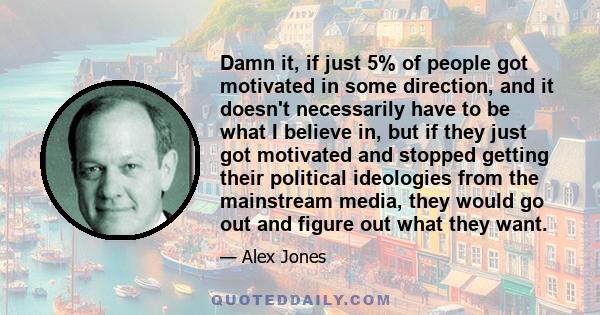 Damn it, if just 5% of people got motivated in some direction, and it doesn't necessarily have to be what I believe in, but if they just got motivated and stopped getting their political ideologies from the mainstream