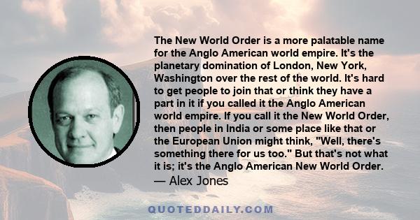 The New World Order is a more palatable name for the Anglo American world empire. It's the planetary domination of London, New York, Washington over the rest of the world. It's hard to get people to join that or think