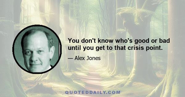 You don't know who's good or bad until you get to that crisis point.