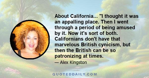 About California... I thought it was an appalling place. Then I went through a period of being amused by it. Now it's sort of both. Californians don't have that marvelous British cynicism, but then the British can be so 