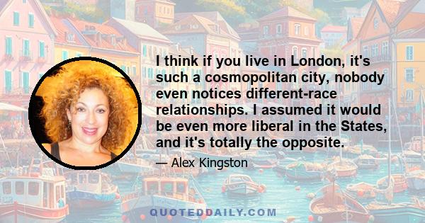 I think if you live in London, it's such a cosmopolitan city, nobody even notices different-race relationships. I assumed it would be even more liberal in the States, and it's totally the opposite.