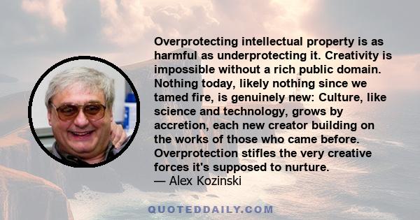 Overprotecting intellectual property is as harmful as underprotecting it. Creativity is impossible without a rich public domain. Nothing today, likely nothing since we tamed fire, is genuinely new: Culture, like science 