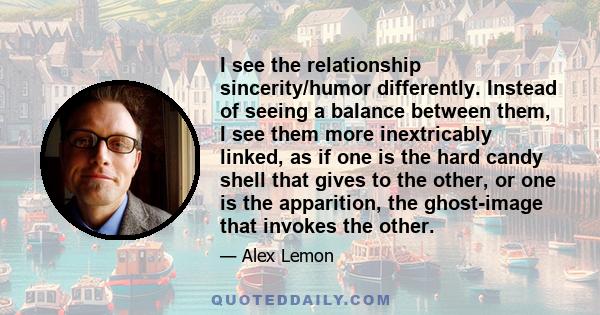 I see the relationship sincerity/humor differently. Instead of seeing a balance between them, I see them more inextricably linked, as if one is the hard candy shell that gives to the other, or one is the apparition, the 