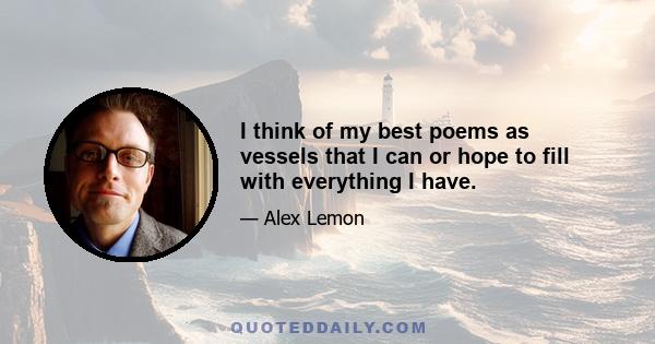 I think of my best poems as vessels that I can or hope to fill with everything I have.