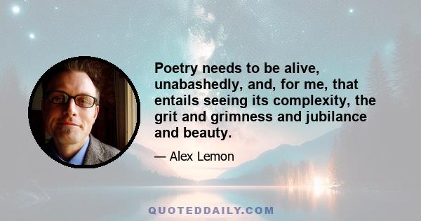 Poetry needs to be alive, unabashedly, and, for me, that entails seeing its complexity, the grit and grimness and jubilance and beauty.