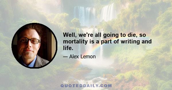 Well, we're all going to die, so mortality is a part of writing and life.