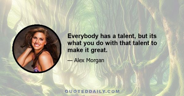 Everybody has a talent, but its what you do with that talent to make it great.