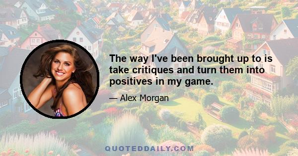 The way I've been brought up to is take critiques and turn them into positives in my game.