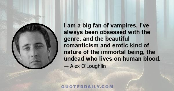 I am a big fan of vampires. I've always been obsessed with the genre, and the beautiful romanticism and erotic kind of nature of the immortal being, the undead who lives on human blood.