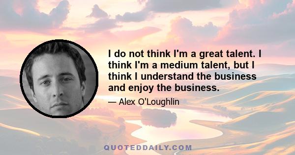 I do not think I'm a great talent. I think I'm a medium talent, but I think I understand the business and enjoy the business.