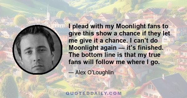 I plead with my Moonlight fans to give this show a chance if they let me give it a chance. I can’t do Moonlight again — it’s finished. The bottom line is that my true fans will follow me where I go.