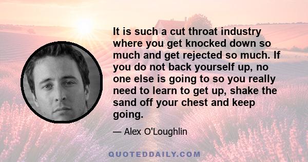 It is such a cut throat industry where you get knocked down so much and get rejected so much. If you do not back yourself up, no one else is going to so you really need to learn to get up, shake the sand off your chest