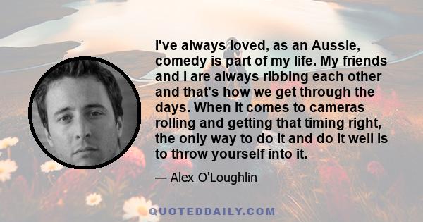 I've always loved, as an Aussie, comedy is part of my life. My friends and I are always ribbing each other and that's how we get through the days. When it comes to cameras rolling and getting that timing right, the only 