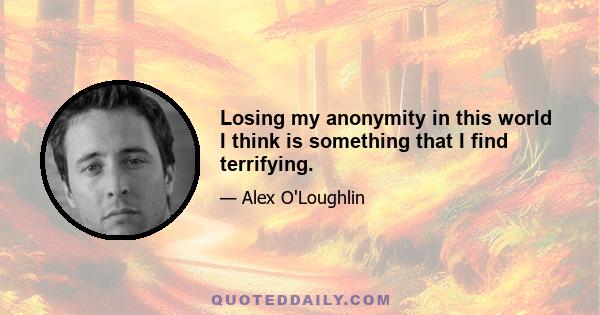 Losing my anonymity in this world I think is something that I find terrifying.