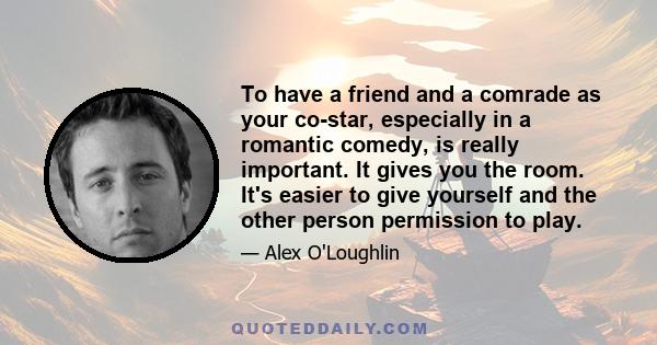 To have a friend and a comrade as your co-star, especially in a romantic comedy, is really important. It gives you the room. It's easier to give yourself and the other person permission to play.