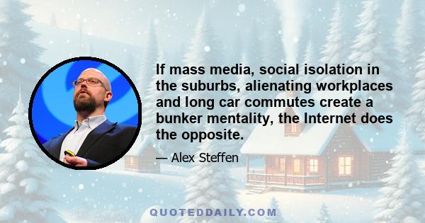 If mass media, social isolation in the suburbs, alienating workplaces and long car commutes create a bunker mentality, the Internet does the opposite.