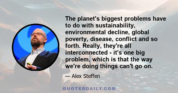 The planet's biggest problems have to do with sustainability, environmental decline, global poverty, disease, conflict and so forth. Really, they're all interconnected - it's one big problem, which is that the way we're 