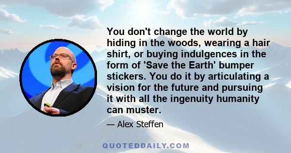 You don't change the world by hiding in the woods, wearing a hair shirt, or buying indulgences in the form of 'Save the Earth' bumper stickers. You do it by articulating a vision for the future and pursuing it with all