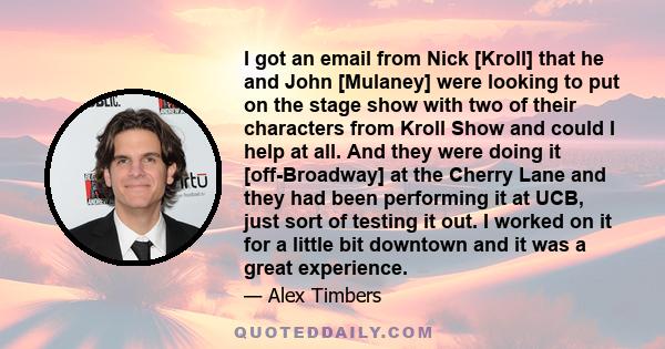 I got an email from Nick [Kroll] that he and John [Mulaney] were looking to put on the stage show with two of their characters from Kroll Show and could I help at all. And they were doing it [off-Broadway] at the Cherry 