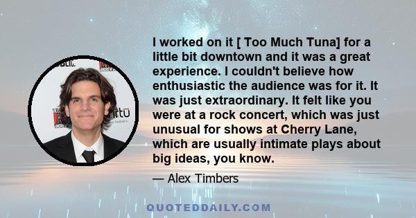 I worked on it [ Too Much Tuna] for a little bit downtown and it was a great experience. I couldn't believe how enthusiastic the audience was for it. It was just extraordinary. It felt like you were at a rock concert,